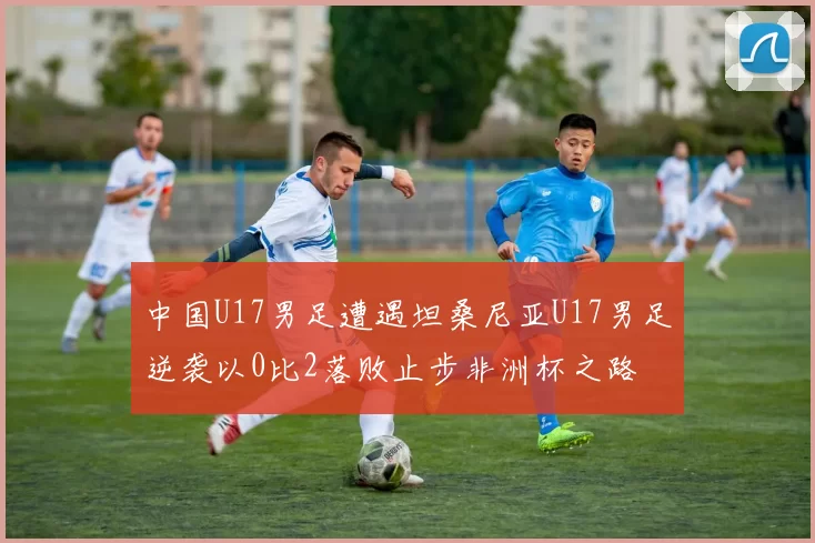 中国U17男足遭遇坦桑尼亚U17男足逆袭以0比2落败止步非洲杯之路