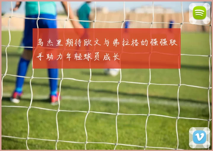 乌杰里期待欧文与弗拉格的强强联手助力年轻球员成长