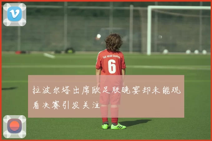 拉波尔塔出席欧足联晚宴却未能观看决赛引发关注