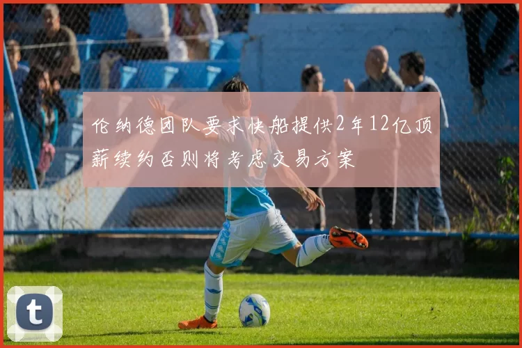 伦纳德团队要求快船提供2年12亿顶薪续约否则将考虑交易方案