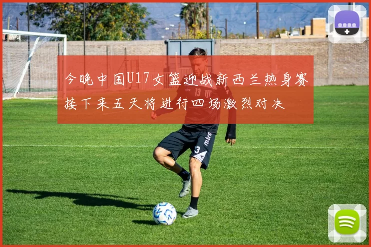 今晚中国U17女篮迎战新西兰热身赛接下来五天将进行四场激烈对决