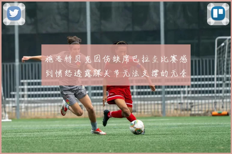 施洛特贝克因伤缺席巴拉圭比赛感到愤怒透露踝关节无法支撑的无奈