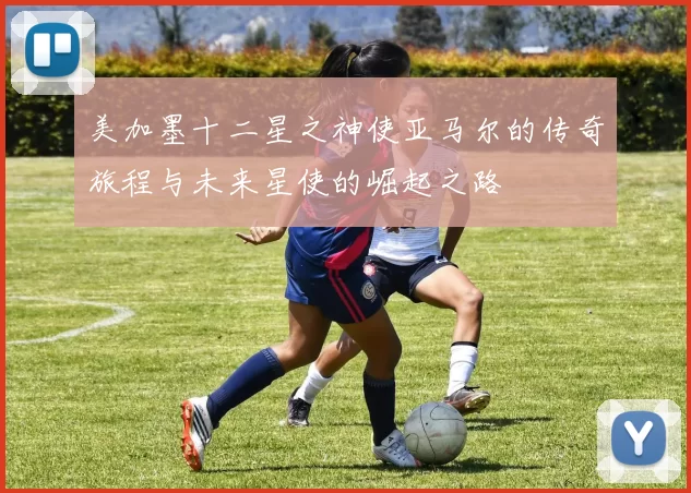 美加墨十二星之神使亚马尔的传奇旅程与未来星使的崛起之路