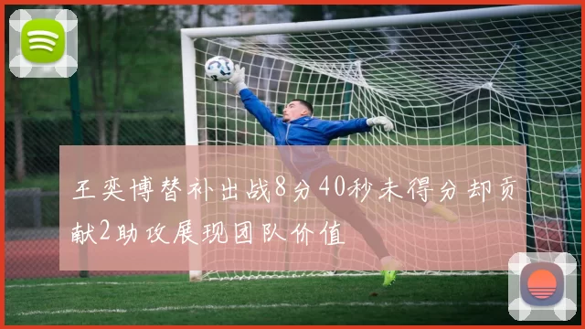 王奕博替补出战8分40秒未得分却贡献2助攻展现团队价值