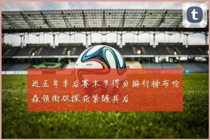 近五年季后赛末节得分排行榜布伦森领衔双探花紧随其后