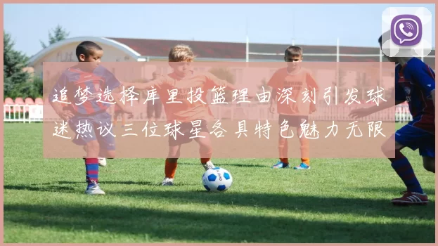 追梦选择库里投篮理由深刻引发球迷热议三位球星各具特色魅力无限