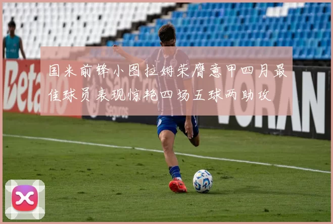 国米前锋小图拉姆荣膺意甲四月最佳球员表现惊艳四场五球两助攻