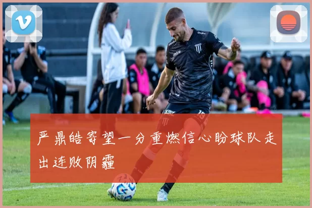 严鼎皓寄望一分重燃信心盼球队走出连败阴霾