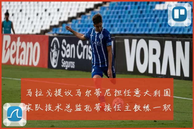 马拉戈提议马尔蒂尼担任意大利国家队技术总监孔蒂接任主教练一职