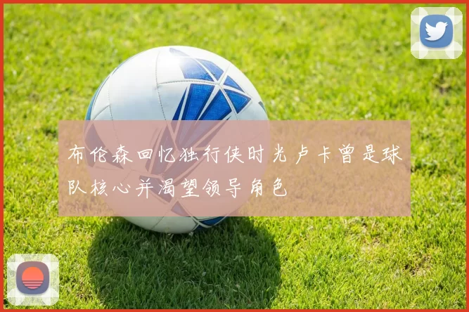 布伦森回忆独行侠时光卢卡曾是球队核心并渴望领导角色