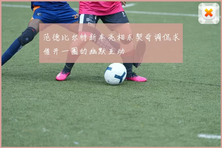 范德比尔特新车亮相东契奇调侃求借开一圈的幽默互动