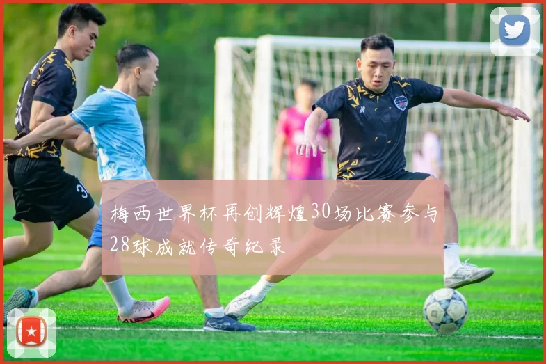 梅西世界杯再创辉煌30场比赛参与28球成就传奇纪录