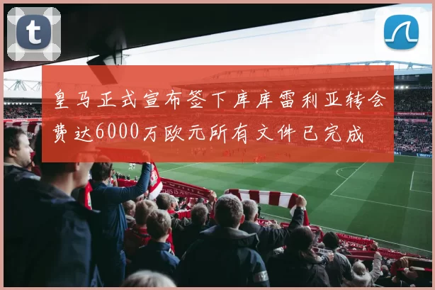皇马正式宣布签下库库雷利亚转会费达6000万欧元所有文件已完成