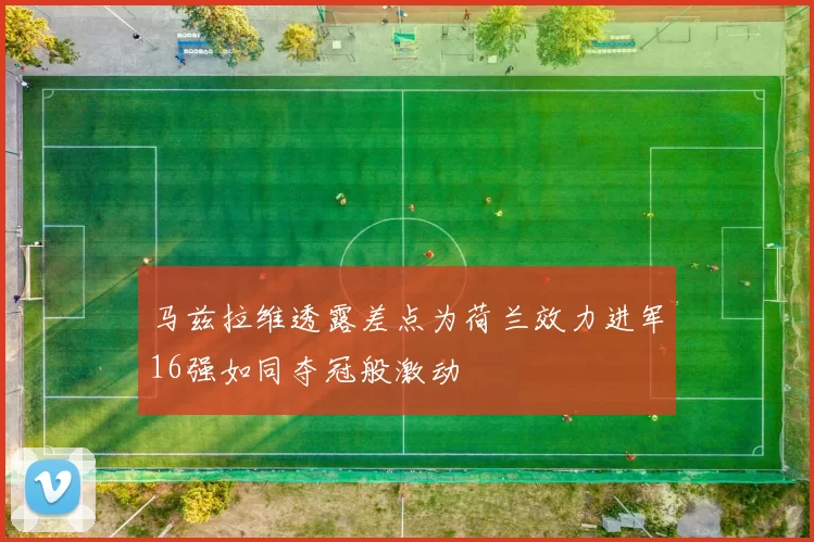 马兹拉维透露差点为荷兰效力进军16强如同夺冠般激动