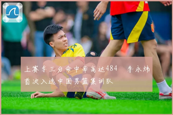 上赛季三分命中率高达484偰李永炜首次入选中国男篮集训队