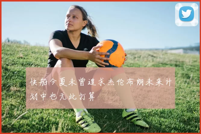 快船今夏未曾追求杰伦布朗未来计划中也无此打算