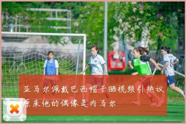 亚马尔佩戴巴西帽子晒视频引热议原来他的偶像是内马尔