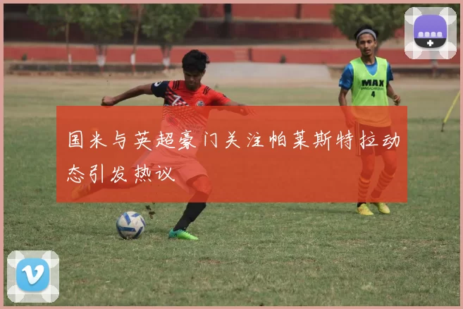 国米与英超豪门关注帕莱斯特拉动态引发热议