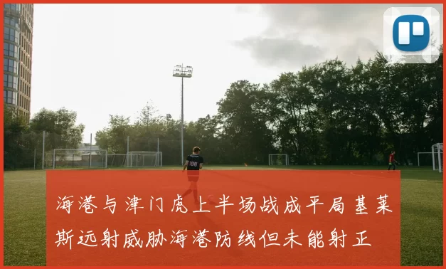 海港与津门虎上半场战成平局基莱斯远射威胁海港防线但未能射正