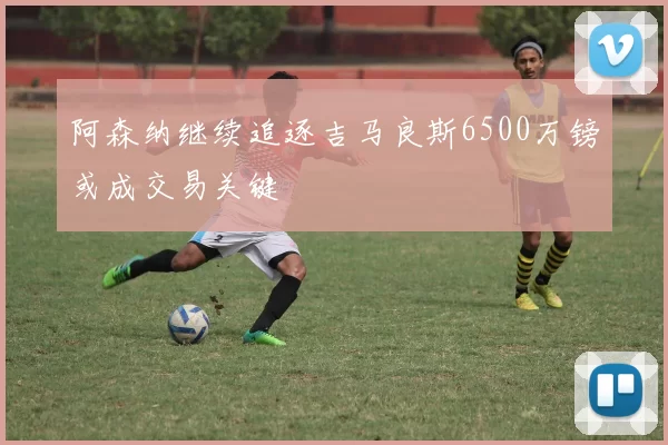 阿森纳继续追逐吉马良斯6500万镑或成交易关键