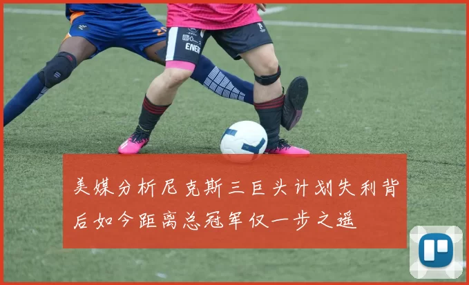 美媒分析尼克斯三巨头计划失利背后如今距离总冠军仅一步之遥