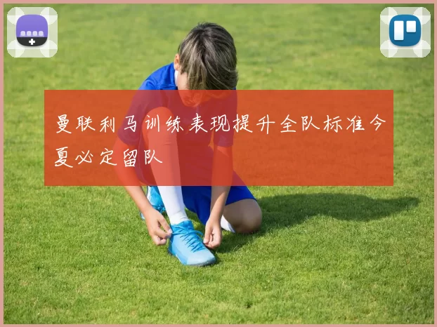 曼联利马训练表现提升全队标准今夏必定留队